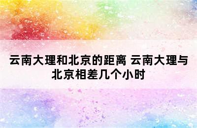 云南大理和北京的距离 云南大理与北京相差几个小时